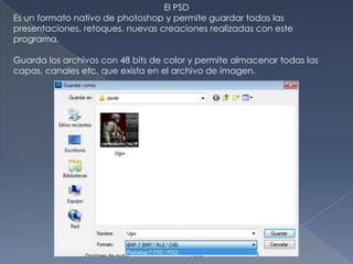 El PSD
Es un formato nativo de photoshop y permite guardar todas las
presentaciones, retoques, nuevas creaciones realizadas con este
programa.

Guarda los archivos con 48 bits de color y permite almacenar todas las
capas, canales etc. que exista en el archivo de imagen.
 