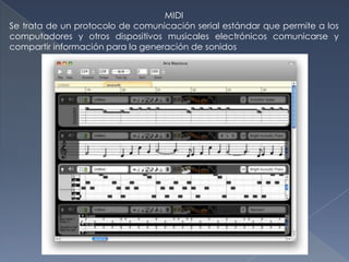 MIDI
Se trata de un protocolo de comunicación serial estándar que permite a los
computadores y otros dispositivos musicales electrónicos comunicarse y
compartir información para la generación de sonidos
 