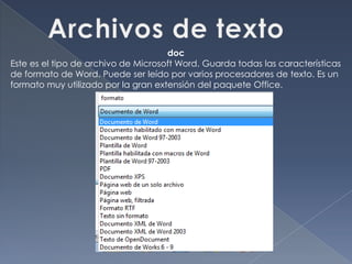 doc
Este es el tipo de archivo de Microsoft Word. Guarda todas las características
de formato de Word. Puede ser leído por varios procesadores de texto. Es un
formato muy utilizado por la gran extensión del paquete Office.
 