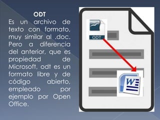 ODT
Es un archivo de
texto con formato,
muy similar al .doc.
Pero a diferencia
del anterior, que es
propiedad         de
Microsoft, odt es un
formato libre y de
código       abierto,
empleado         por
ejemplo por Open
Office.
 