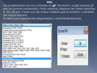 PNG
Sus propiedades son muy similares al .gif. De hecho, surgió porque gif
era un formato propietario. Pedo además, dispone de varias versiones
8, 24 y 32 bits. Cada una de mayor calidad que la anterior, y también
de mayor tamaño.
Es ideal para representar degradados y semitransparencias.
 