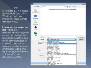 BMP
El formato BMP o mapa
de bits es el que utiliza
Windows para las
imágenes tapiz (fondo
del escritorio).

imágenes de mapa de
bits (también
denominadas imágenes
raster): son imágenes
pixeladas, es decir que
están formadas por un
conjunto de puntos
(píxeles) contenidos en
una tabla. Cada uno
de estos puntos tiene un
valor o más que
describe su color.
 