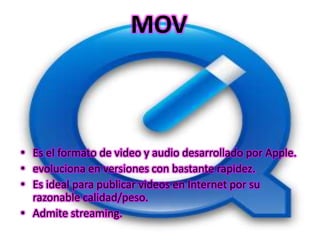 MOV



• Es el formato de video y audio desarrollado por Apple.
• evoluciona en versiones con bastante rapidez.
• Es ideal para publicar videos en Internet por su
  razonable calidad/peso.
• Admite streaming.
 