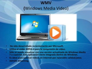 WMV
               (Windows Media Video)




• Ha sido desarrollado recientemente por Microsoft.
• Utiliza el códec MPEG-4 para la compresión de video.
• Sólo se puede visualizar con una versión actualizada de Windows Media
  7 o superior. Esta aplicación viene integrada dentro de Windows.
• Es ideal para publicar videos en Internet por razonable calidad/peso.
• Admite streaming.
 