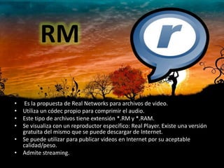 RM

• Es la propuesta de Real Networks para archivos de video.
• Utiliza un códec propio para comprimir el audio.
• Este tipo de archivos tiene extensión *.RM y *.RAM.
• Se visualiza con un reproductor específico: Real Player. Existe una versión
  gratuita del mismo que se puede descargar de Internet.
• Se puede utilizar para publicar videos en Internet por su aceptable
  calidad/peso.
• Admite streaming.
 