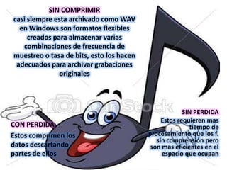 SIN COMPRIMIR
casi siempre esta archivado como WAV
  en Windows son formatos flexibles
     creados para almacenar varias
   combinaciones de frecuencia de
muestreo o tasa de bits, esto los hacen
 adecuados para archivar grabaciones
               originales




                                                       SIN PERDIDA
                                               Estos requieren mas
CON PERDIDA                                              tiempo de
Estos comprimen los                       procesamiento que los f.
                                             sin comprensión pero
datos descartando                          son mas eficientes en el
partes de ellos                                espacio que ocupan
 