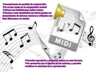 normalmente sin perdida de comprensión
Es el mas usado en la composición musical
Ofrece una facilidad para editar música
Gracias a esta simplicidad, los datos pueden ser
interpretados de diversas maneras y utilizados con
fines diferentes a la música




                      Permite reproducir y componer música en este formato.
                      Se caracteriza por la ligereza de los archivos, y permite
                      modificar la velocidad de la reproducción
 