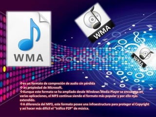 es un formato de compresión de audio sin pérdida
 es propiedad de Microsoft.
Aunque este formato se ha ampliado desde Windows Media Player se encuentra en
varias aplicaciones, el MP3 continua siendo el formato más popular y por ello más
extendido.
A diferencia del MP3, este formato posee una infraestructura para proteger el Copyright
y así hacer más difícil el "tráfico P2P" de música.
 
