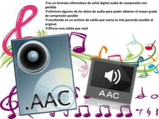 es un formato informático de señal digital audio de compresión con
pérdida
eliminan algunos de los datos de audio para poder obtener el mayor grado
de compresión posible
resultando en un archivo de salida que suena lo más parecido posible al
original.
Ofrece mas cálida que mp3
 