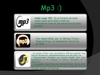 Mp3 :)
   Audio Layer III: Es un formato de audio
   común usado para música tanto en
   ordenadores como en reproductores de audio
   portátil.




     Fue desarrollado por el Moving Picture
     Experts Group, Su lanzamiento inicial fue
     en 1993



- Se pueden utilizar como una memoria USB para guardar todo
tipo de información, independientemente que sea audio o no.
- Anteriormente utilizaban una batería tamaño AAA, pero
actualmente se ha integrado la batería recargable en el
dispositivo.
- Son pequeños dispositivos con diversas formas, con una serie
de controles y en la mayoría de los casos una pequeña pantalla
LCD para visualizar las funciones.
 