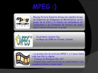 MPEG :)
Moving Picture Experts Group (en español Grupo
de Expertos de Imágenes en Movimiento): es un
grupo de la ISO y la familia de estándares de
compresión y de formatos de archivo de video
digital desarrollados por el grupo.



   Su primera reunion fue
   en Mayo de 1988 en Ottawa, Canadá.




- La producción de archivos MPEG 1 y 2 nunca había
sido tan fácil y rápida.
- Trabaja en Windows 95 y NT
- Proporciona codificación de un canal (mono) o dos
canales (estéreo o mono dual)
 