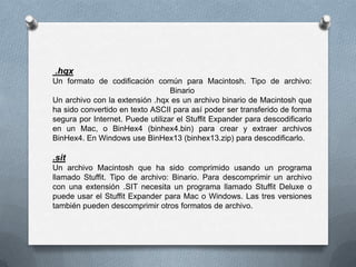 .hqx
Un formato de codificación común para Macintosh. Tipo de archivo:
                                  Binario
Un archivo con la extensión .hqx es un archivo binario de Macintosh que
ha sido convertido en texto ASCII para así poder ser transferido de forma
segura por Internet. Puede utilizar el Stuffit Expander para descodificarlo
en un Mac, o BinHex4 (binhex4.bin) para crear y extraer archivos
BinHex4. En Windows use BinHex13 (binhex13.zip) para descodificarlo.

.sit
Un archivo Macintosh que ha sido comprimido usando un programa
llamado Stuffit. Tipo de archivo: Binario. Para descomprimir un archivo
con una extensión .SIT necesita un programa llamado Stuffit Deluxe o
puede usar el Stuffit Expander para Mac o Windows. Las tres versiones
también pueden descomprimir otros formatos de archivo.
 