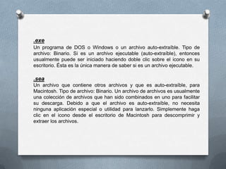 .exe
Un programa de DOS o Windows o un archivo auto-extraíble. Tipo de
archivo: Binario. Si es un archivo ejecutable (auto-extraíble), entonces
usualmente puede ser iniciado haciendo doble clic sobre el icono en su
escritorio. Ésta es la única manera de saber si es un archivo ejecutable.

.sea
Un archivo que contiene otros archivos y que es auto-extraíble, para
Macintosh. Tipo de archivo: Binario. Un archivo de archivos es usualmente
una colección de archivos que han sido combinados en uno para facilitar
su descarga. Debido a que el archivo es auto-extraíble, no necesita
ninguna aplicación especial o utilidad para lanzarlo. Simplemente haga
clic en el icono desde el escritorio de Macintosh para descomprimir y
extraer los archivos.
 