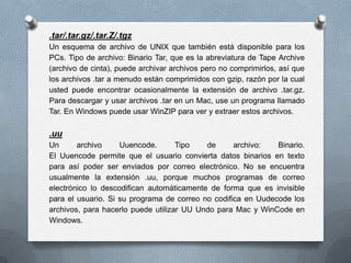 .tar/.tar.gz/.tar.Z/.tgz
Un esquema de archivo de UNIX que también está disponible para los
PCs. Tipo de archivo: Binario Tar, que es la abreviatura de Tape Archive
(archivo de cinta), puede archivar archivos pero no comprimirlos, así que
los archivos .tar a menudo están comprimidos con gzip, razón por la cual
usted puede encontrar ocasionalmente la extensión de archivo .tar.gz.
Para descargar y usar archivos .tar en un Mac, use un programa llamado
Tar. En Windows puede usar WinZIP para ver y extraer estos archivos.

.uu
Un      archivo     Uuencode.       Tipo   de      archivo:   Binario.
El Uuencode permite que el usuario convierta datos binarios en texto
para así poder ser enviados por correo electrónico. No se encuentra
usualmente la extensión .uu, porque muchos programas de correo
electrónico lo descodifican automáticamente de forma que es invisible
para el usuario. Si su programa de correo no codifica en Uudecode los
archivos, para hacerlo puede utilizar UU Undo para Mac y WinCode en
Windows.
 