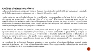 Archivos de formatos abiertos
Incluso si la información se proporciona en formato electrónico, formato legible por máquina, y en detalle,
puede haber problemas relacionados con el formato del archivo en sí.
Los formatos en los cuales la información es publicada - en otras palabras, la base digital en la cual la
información es almacenada - puede ser “abierto” o “cerrado”. Un formato abierto es aquel donde las
especificaciones del software están disponibles para cualquier persona, de forma gratuita, así cualquiera
puede usar dichas especificaciones en su propio software sin ninguna limitación en su reutilización que
fuere impuesta por derechos de propiedad intelectual.
Si el formato del archivo es “cerrado”, esto puede ser debido a que el formato es propietario y sus
especificaciones no están disponibles públicamente, o porque el formato es propietario y aunque las
especificaciones se han hecho públicas, su reutilización es limitada. Si la información es liberada en un
formato de archivo cerrados, esto puede causar grandes obstáculos para reutilizar la información
codificada en él, forzando a aquellos que deseen usar la información a comprar software innecesario.
La ventaja de los archivos de formatos abiertos, es que permiten a los desarrolladores producir varios
paquetes de software y servicios utilizando esos formatos. Esto entonces reduce al mínimo los obstáculos
para la reutilización de la información que contienen.
 