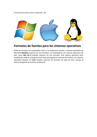El formato de archivo tiene la extensión .otf 
Formatos de fuentes para los sistemas operativos 
Todos los formatos son compatibles entre sí, los programas actuales y sistemas operativos de 
Microsoft Windows soportan los tres formatos. Los ordenadores con sistemas operativos de 
Mac, como Mac OS X también soportan los tres formatos. Este sistema operativo tiene 
instalado por defecto el programa Font Book para gestionar este tipo de archivos. Los sistemas 
operativos basados en Linux también soportan los formatos de tipos de letra, aunque el 
sistema de gestión de archivos es diferente. 
