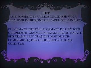 TIFF
ESTE FORMATO SE UTILIZA CUANDO SE VAN A
REALIZAR IMPRESIONES EN PAPEL DE LA IMAGEN.

EL FORMATO TIFF ES UN FORMATO DE GRÁFICOS,
QUE PERMITE ALMACENAR IMÁGENES DE MAPAS DE
BITS(TRAMA) MUY GRANDES (MÁS DE 4 GB
COMPRIMIDOS) PERO PERDIENDO CALIDAD
COMO DIB).
 