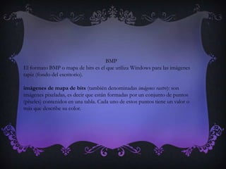 BMP
El formato BMP o mapa de bits es el que utiliza Windows para las imágenes
tapiz (fondo del escritorio).

imágenes de mapa de bits (también denominadas imágenes rastre): son
imágenes pixeladas, es decir que están formadas por un conjunto de puntos
(píxeles) contenidos en una tabla. Cada uno de estos puntos tiene un valor o
más que describe su color.
 