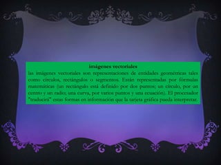 imágenes vectoriales
las imágenes vectoriales son representaciones de entidades geométricas tales
como círculos, rectángulos o segmentos. Están representadas por fórmulas
matemáticas (un rectángulo está definido por dos puntos; un círculo, por un
centro y un radio; una curva, por varios puntos y una ecuación). El procesador
"traducirá" estas formas en información que la tarjeta gráfica pueda interpretar.
 