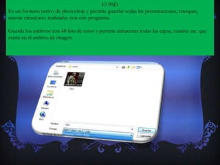 El PSD
Es un formato nativo de photoshop y permite guardar todas las presentaciones, retoques,
nuevas creaciones realizadas con este programa.

Guarda los archivos con 48 bits de color y permite almacenar todas las capas, canales etc. que
exista en el archivo de imagen.
 