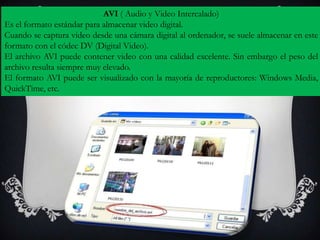 AVI ( Audio y Video Intercalado)
Es el formato estándar para almacenar video digital.
Cuando se captura video desde una cámara digital al ordenador, se suele almacenar en este
formato con el códec DV (Digital Video).
El archivo AVI puede contener video con una calidad excelente. Sin embargo el peso del
archivo resulta siempre muy elevado.
El formato AVI puede ser visualizado con la mayoría de reproductores: Windows Media,
QuickTime, etc.
 