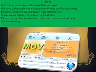 MOV
Es el formato de video y audio desarrollado por Apple.
Utiliza un códec propio que evoluciona en versiones con bastante rapidez.
Este tipo de archivos también pueden tener extensión *.QT
Se recomienda utilizar el reproductor de QuickTime.
Es ideal para publicar videos en Internet por su razonable calidad/peso.
Admite streaming.
 