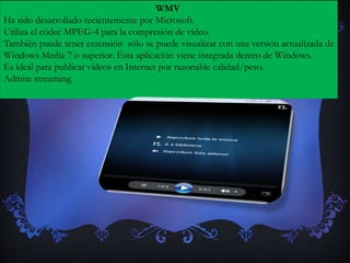 WMV
Ha sido desarrollado recientemente por Microsoft.
Utiliza el códec MPEG-4 para la compresión de video.
También puede tener extensión sólo se puede visualizar con una versión actualizada de
Windows Media 7 o superior. Esta aplicación viene integrada dentro de Windows.
Es ideal para publicar videos en Internet por razonable calidad/peso.
Admite streaming.
 