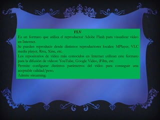 FLV
Es un formato que utiliza el reproductor Adobe Flash para visualizar vídeo
en Internet.
Se pueden reproducir desde distintos reproductores locales: MPlayer, VLC
media player, Riva, Xine, etc.
Los repositorios de vídeo más conocidos en Internet utilizan este formato
para la difusión de vídeos: YouTube, Google Video, iFilm, etc.
Permite configurar distintos parámetros del vídeo para conseguir una
aceptable calidad/peso.
Admite streaming.
 