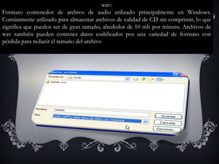 wav:
Formato contenedor de archivo de audio utilizado principalmente en Windows.
Comúnmente utilizado para almacenar archivos de calidad de CD sin comprimir, lo que
significa que pueden ser de gran tamaño, alrededor de 10 mb por minuto. Archivos de
wav también pueden contener datos codificados por una variedad de formato con
pérdida para reducir el tamaño del archivo
 