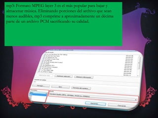 mp3: Formato MPEG layer 3 es el más popular para bajar y
almacenar música. Eliminando porciones del archivo que sean
menos audibles, mp3 comprime a aproximadamente un décima
parte de un archivo PCM sacrificando su calidad.
 