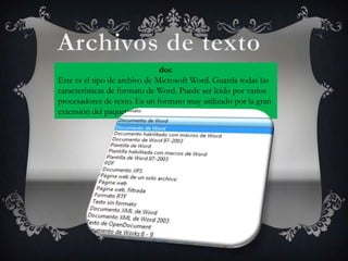 doc
Este es el tipo de archivo de Microsoft Word. Guarda todas las
características de formato de Word. Puede ser leído por varios
procesadores de texto. Es un formato muy utilizado por la gran
extensión del paquete Office.
 