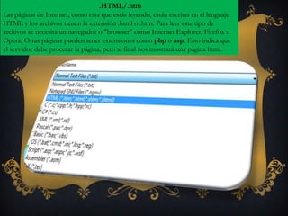 .HTML/.htm
Las páginas de Internet, como esta que estás leyendo, están escritas en el lenguaje
HTML y los archivos tienen la extensión .html o .htm. Para leer este tipo de
archivos se necesita un navegador o "browser" como Internet Explorer, Firefox u
Opera. Otras páginas pueden tener extensiones como php o asp. Esto indica que
el servidor debe procesar la página, pero al final nos mostrará una página html.
 