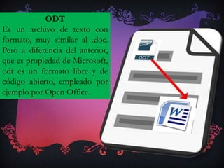 ODT
Es un archivo de texto con
formato, muy similar al .doc.
Pero a diferencia del anterior,
que es propiedad de Microsoft,
odt es un formato libre y de
código abierto, empleado por
ejemplo por Open Office.
 