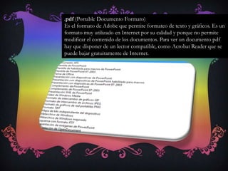 .pdf (Portable Documento Formato)
Es el formato de Adobe que permite formateo de texto y gráficos. Es un
formato muy utilizado en Internet por su calidad y porque no permite
modificar el contenido de los documentos. Para ver un documento pdf
hay que disponer de un lector compatible, como Acrobat Reader que se
puede bajar gratuitamente de Internet.
 