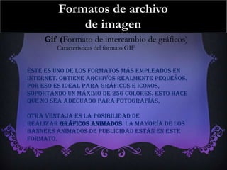 Gif (Formato de intercambio de gráficos)
        Características del formato GIF


Éste es uno de los formatos más empleados en
Internet. Obtiene archivos realmente pequeños.
Por eso es ideal para gráficos e iconos,
soportando un máximo de 256 colores. Esto hace
que no sea adecuado para fotografías,

Otra ventaja es la posibilidad de
realizar gráficos animados. La mayoría de los
banners animados de publicidad están en este
formato.
 