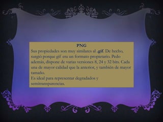 PNG
Sus propiedades son muy similares al .gif. De hecho,
surgió porque gif era un formato propietario. Pedo
además, dispone de varias versiones 8, 24 y 32 bits. Cada
una de mayor calidad que la anterior, y también de mayor
tamaño.
Es ideal para representar degradados y
semitransparencias.
 