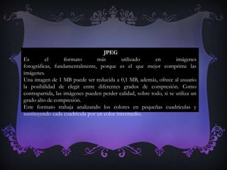 JPEG
Es        el       formato       más        utilizado      en        imágenes
fotográficas, fundamentalmente, porque es el que mejor comprime las
imágenes.
Una imagen de 1 MB puede ser reducida a 0,1 MB, además, ofrece al usuario
la posibilidad de elegir entre diferentes grados de compresión. Como
contrapartida, las imágenes pueden perder calidad, sobre todo, si se utiliza un
grado alto de compresión.
Este formato trabaja analizando los colores en pequeñas cuadrículas y
sustituyendo cada cuadrícula por un color intermedio.
 