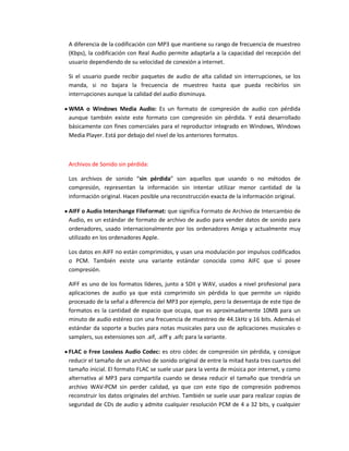 A diferencia de la codificación con MP3 que mantiene su rango de frecuencia de muestreo
(Kbps), la codificación con Real Audio permite adaptarla a la capacidad del recepción del
usuario dependiendo de su velocidad de conexión a internet.

Si el usuario puede recibir paquetes de audio de alta calidad sin interrupciones, se los
manda, si no bajara la frecuencia de muestreo hasta que pueda recibirlos sin
interrupciones aunque la calidad del audio disminuya.

WMA o Windows Media Audio: Es un formato de compresión de audio con pérdida
aunque también existe este formato con compresión sin pérdida. Y está desarrollado
básicamente con fines comerciales para el reproductor integrado en Windows, Windows
Media Player. Está por debajo del nivel de los anteriores formatos.



Archivos de Sonido sin pérdida:

Los archivos de sonido “sin pérdida” son aquellos que usando o no métodos de
compresión, representan la información sin intentar utilizar menor cantidad de la
información original. Hacen posible una reconstrucción exacta de la información original.

AIFF o Audio Interchange FileFormat: que significa Formato de Archivo de Intercambio de
Audio, es un estándar de formato de archivo de audio para vender datos de sonido para
ordenadores, usado internacionalmente por los ordenadores Amiga y actualmente muy
utilizado en los ordenadores Apple.

Los datos en AIFF no están comprimidos, y usan una modulación por impulsos codificados
o PCM. También existe una variante estándar conocida como AIFC que sí posee
compresión.

AIFF es uno de los formatos líderes, junto a SDII y WAV, usados a nivel profesional para
aplicaciones de audio ya que está comprimido sin pérdida lo que permite un rápido
procesado de la señal a diferencia del MP3 por ejemplo, pero la desventaja de este tipo de
formatos es la cantidad de espacio que ocupa, que es aproximadamente 10MB para un
minuto de audio estéreo con una frecuencia de muestreo de 44.1kHz y 16 bits. Además el
estándar da soporte a bucles para notas musicales para uso de aplicaciones musicales o
samplers, sus extensiones son .aif, .aiff y .aifc para la variante.

FLAC o Free Lossless Audio Codec: es otro códec de compresión sin pérdida, y consigue
reducir el tamaño de un archivo de sonido original de entre la mitad hasta tres cuartos del
tamaño inicial. El formato FLAC se suele usar para la venta de música por internet, y como
alternativa al MP3 para compartila cuando se desea reducir el tamaño que trendría un
archivo WAV-PCM sin perder calidad, ya que con este tipo de compresión podremos
reconstruir los datos originales del archivo. También se suele usar para realizar copias de
seguridad de CDs de audio y admite cualquier resolución PCM de 4 a 32 bits, y cualquier
 