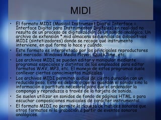 MIDI
• El formato MIDI (Musical Instrument Digital Interface =
Interface Digital para Instrumentos Digitales) en realidad no
resulta de un proceso de digitalización de un sonido analógico. Un
archivo de extensión *.mid almacena secuencias de dispositivos
MIDI (sintetizadores) donde se recoge qué instrumento
interviene, en qué forma lo hace y cuándo.
• Este formato es interpretado por los principales reproductores
del mercado: Windows Media Player, QuickTime, etc.
• Los archivos MIDI se pueden editar y manipular mediante
programas especiales y distintos de los empleados para editar
formatos WAV, MP3, etc. El manejo de estos programas suele
conllevar ciertos conocimientos musicales.
• Los archivos MIDI permiten audios de cierta duración con un
reducido peso. Esto es debido a que no guardan el sonido sino la
información o partitura necesaria para que el ordenador la
componga y reproduzca a través de la tarjeta de sonido.
• Se suelen utilizar en sonidos de fondo de páginas HTML o para
escuchar composiciones musicales de carácter instrumental.
• El formato MIDI no permite la riqueza de matices sonoros que
otros formatos ni la grabación a partir de eventos sonoros
analógicos.
 