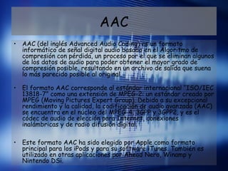 AAC
• AAC (del inglés Advanced Audio Coding) es un formato
informático de señal digital audio basado en el Algoritmo de
compresión con pérdida, un proceso por el que se eliminan algunos
de los datos de audio para poder obtener el mayor grado de
compresión posible, resultando en un archivo de salida que suena
lo más parecido posible al original. 
• El formato AAC corresponde al estándar internacional “ISO/IEC
13818-7” como una extensión de MPEG-2: un estándar creado por
MPEG (Moving Pictures Expert Group). Debido a su excepcional
rendimiento y la calidad, la codificación de audio avanzada (AAC)
se encuentra en el núcleo del MPEG-4, 3GPP y 3GPP2, y es el
códec de audio de elección para Internet, conexiones
inalámbricas y de radio difusión digital. 
• Este formato AAC ha sido elegido por Apple como formato
principal para los iPods y para su software iTunes. También es
utilizado en otras aplicaciones por Ahead Nero, Winamp y
Nintendo DSi. 
 