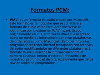 Formatos PCM: WAV : es un formato de audio creado por Microsoft. Este formato es tan popular que se considera el formato de audio estandard. Archivos Wave se identifican por la extensión WAV (.wav). Usado originalmente en PCs, el formato Wave fue aceptado como un medio de intercambio por otras plataformas de ordenadores como Macintosh. Esto permite a los programadores tener libertad trabajando con archivos de audio modificandolos en diferentes plataformas.El formato Wave almacena la información sobre el número de pistas (mono o estereo), frecuencia de muestreo, profundidad de bits, igualmnente que datos raw de audio no comprimidos. 