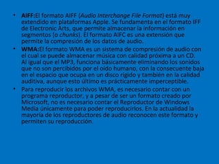 AIFF: El formato AIFF ( Audio Interchange File Format ) está muy extendido en plataformas Apple. Se fundamenta en el formato IFF de Electronic Arts, que permite almacenar la información en segmentos (o  chunks ). El formato AIFC es una extensión que permite la compresión de los datos de audio. WMA: El formato WMA es un sistema de compresión de audio con el cual se puede almacenar música con calidad próxima a un CD. Al igual que el MP3, funciona básicamente eliminando los sonidos que no son percibidos por el oído humano, con la consecuente baja en el espacio que ocupa en un disco rígido y también en la calidad auditiva, aunque esto último es prácticamente imperceptible. Para reproducir los archivos WMA, es necesario contar con un programa reproductor, y a pesar de ser un formato creado por Microsoft, no es necesario contar el Reproductor de Windows Media únicamente para poder reproducirlos. En la actualidad la mayoría de los reproductores de audio reconocen este formato y permiten su reproducción. 