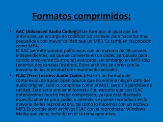 Formatos comprimidos: AAC (Advanced Audio Coding): Este formato, al igual que los anteriores ,se encarga de codificar lso archivos para hacerlos mas pequeños y con mayor calidad que un MP3. Es tambien reconocido como MP4 .  El AAC permite sonidos polifónicos con un máximo de 48 canales independientes, así que se convierte en un códec apropiado para sonido envolvente (Surround) avanzado, sin embargo en MP3 sólo tenemos dos canales (estéreo).Estos archivos se abren con la mayoría de los reproductores multimedia actuales. FLAC (Free Lossless Audio Codec.): Este es un formato de compresión de audio Open-Source que no elimina ningún dato del audio original, solo lo comprime como el Mp3, pero sin pérdidas de calidad. Esto sería similar al formato Zip, excepto que con FLAC obtendremos mucha mejor compresión, ya que está diseñado específicamente para audio, y además, se puede reproducir en la mayoria de los reproductors, tal como lo hacemos con un archivo MP3.Es posible abrir archivos FLAC con el reproductor Windows Media que viene incluido en el sistema operativo. 