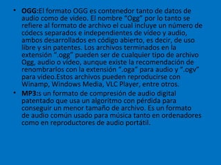 OGG: El formato OGG es contenedor tanto de datos de audio como de video. El nombre “Ogg” por lo tanto se refiere al formato de archivo el cual incluye un número de códecs separados e independientes de vídeo y audio, ambos desarrollados en código abierto, es decir, de uso libre y sin patentes. Los archivos terminados en la extensión “.ogg” pueden ser de cualquier tipo de archivo Ogg, audio o vídeo, aunque existe la recomendación de renombrarlos con la extensión “.oga” para audio y “.ogv” para video.Estos archivos pueden reproducirse con Winamp, Windows Media, VLC Player, entre otros. MP3: s un formato de compresión de audio digital patentado que usa un algoritmo con pérdida para conseguir un menor tamaño de archivo. Es un formato de audio común usado para música tanto en ordenadores como en reproductores de audio portátil. 