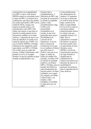 características la compatibilidad      formato libre y              en las distribuciones
con MP3, es decir, todo fichero        multiplataforma. A           del «Reproductor de
MP3Pro puede ser escuchado como        diferencia de MP3, que       medios». El segmento
si fuera un MP3, y la mejora de la     era parte de un proyecto     en el que se posiciona
codificación, que logra una calidad    en donde se empleaba         es el de las tasas de bits
de sonido equivalente a MP3 con la     audio y vídeo                bajas, siendo los 64
mitad de bitrate, aunque esta          simultáneamente, Ogg         kbps su especialidad.
mejora no puede notarse si lo          Vorbis se ha                 En ese nivel se sitúa en
reproducimos como MP3. Para            desarrollado                 una buena calidad,
lograr esta mejora, lo que hace es     centrándose en el            proporcionando música
mezclar la mitad superior de las       sonido, lo que le ha         en estéreo más que
frecuencias audibles en la mitad       permitido tener mayor        aceptable incluso a 22
inferior, y separarlas de nuevo a la   flexibilidad en la           kbps. Pero si
hora de reproducir el sonido en la     creación de los              aumentamos el tamaño
mitad de espacio que el MP3. Así,      algoritmos. Es de los        del fichero, no genera
con un fichero MP3Pro a 64 kbps,       pocos sistemas de            tan buen sonido como
obtenemos una calidad de sonido        compresión en los que        su equivalente en otros
equivalente a un MP3 a 128 kbps.       no se establece el bitrate   formatos, como
No es libre, pues el crador del        que debe tener el            MP3Pro. Una de las
mismo, Coding Technologies, sólo       fichero, sino que en su      características que hace
permite su uso si se le pagan          lugar, se indica un          de estge formato el
derchos, lo que ha coartado en gran    índice de calidad. Por       elegido para la
medida su popularidad y uso.           ejemplo, un índice 4,99      reproducción de
                                       es similar en resultado      archivos de música con
                                       auditivo a un fichero        derechos de autor es la
                                       MP3 a 192 kbps, pero el      posibilidad de
                                       tamaño del fichero es        gestionar los permisos
                                       aproximadamente dos          para la reproducción de
                                       terceras partes. En bajas    estos archivos.
                                       calidades, no es capaz
                                       de competir con WMA
                                       o Real Audio, y en
                                       medias y altas
                                       calidades, el resultado
                                       es algo peor que con
                                       MP3.
 