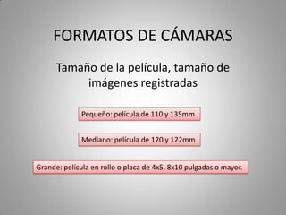 FORMATOS DE CÁMARAS
Tamaño de la película, tamaño de
imágenes registradas
Pequeño: película de 110 y 135mm
Mediano: película de 120 y 122mm
Grande: película en rollo o placa de 4x5, 8x10 pulgadas o mayor.
 