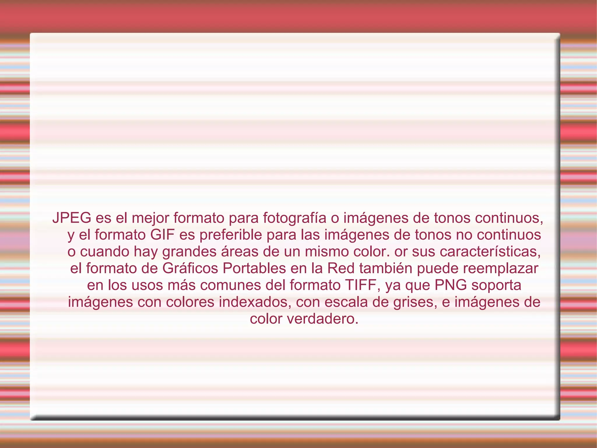 JPEG es el mejor formato para fotografía o imágenes de tonos continuos, y el formato GIF es preferible para las imágenes de tonos no continuos o cuando hay grandes áreas de un mismo color. or sus características, el formato de Gráficos Portables en la Red también puede reemplazar en los usos más comunes del formato TIFF, ya que PNG soporta imágenes con colores indexados, con escala de grises, e imágenes de color verdadero. 