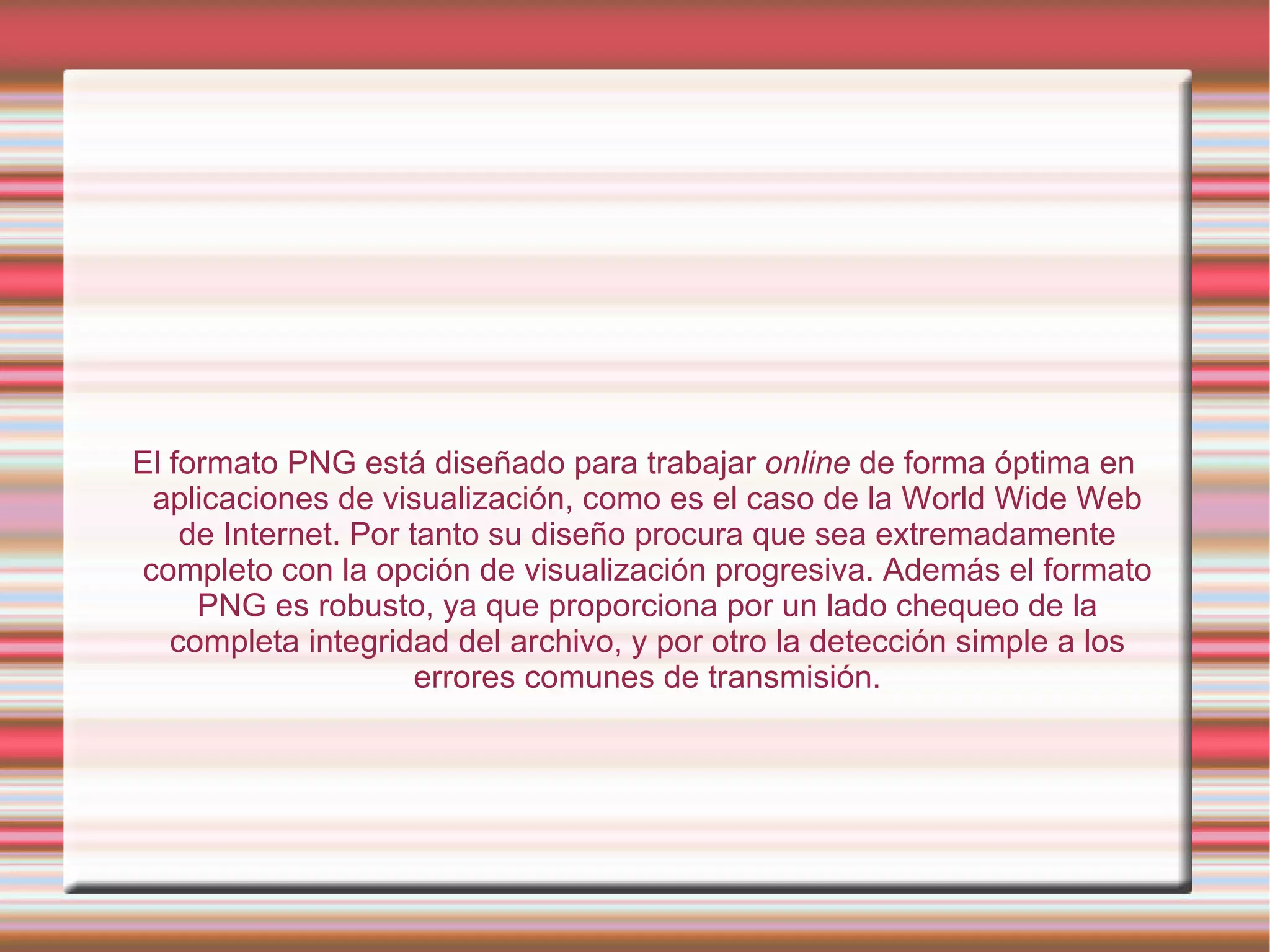 El formato PNG está diseñado para trabajar  online  de forma óptima en aplicaciones de visualización, como es el caso de la World Wide Web de Internet. Por tanto su diseño procura que sea extremadamente completo con la opción de visualización progresiva. Además el formato PNG es robusto, ya que proporciona por un lado chequeo de la completa integridad del archivo, y por otro la detección simple a los errores comunes de transmisión. 