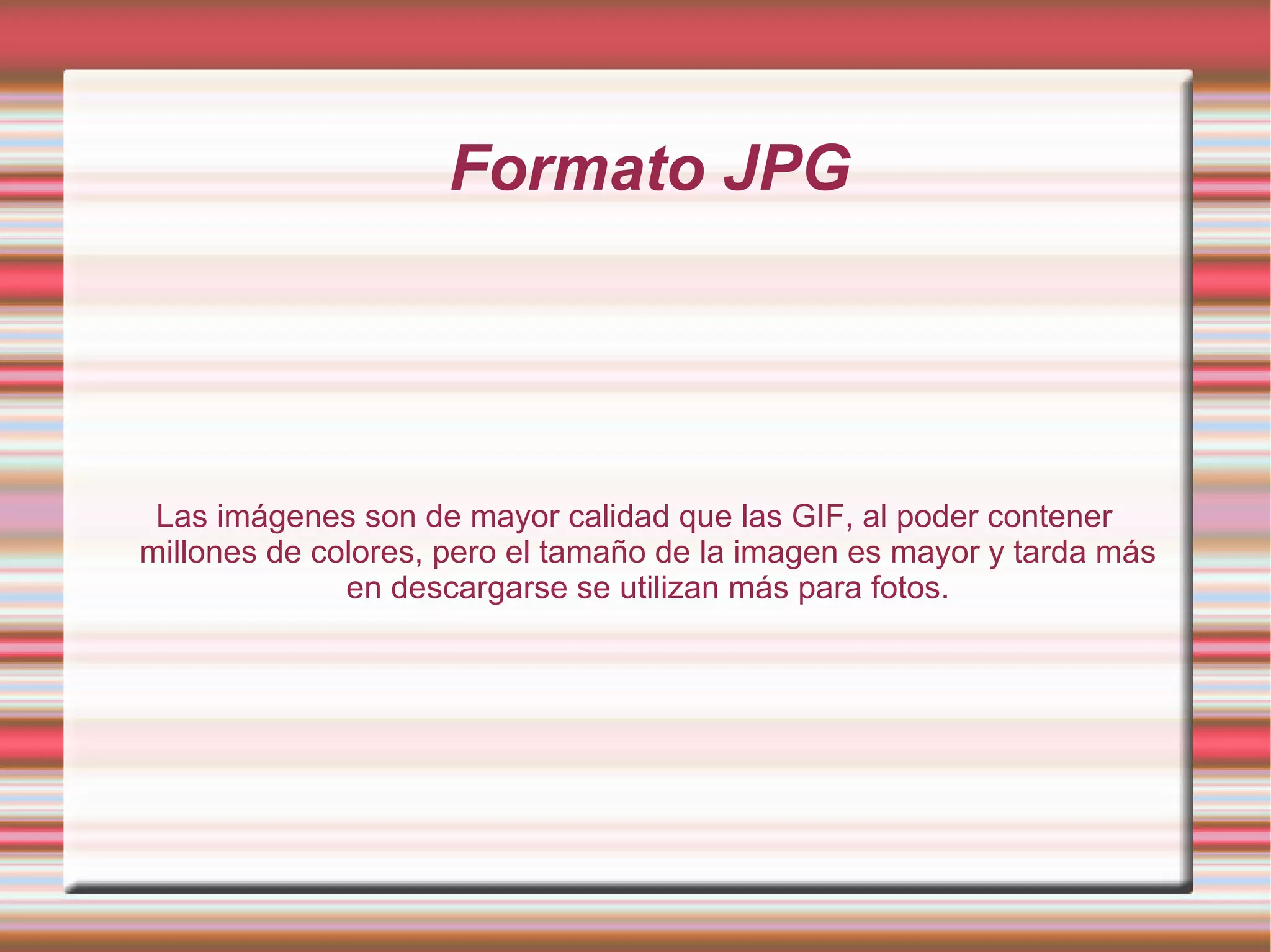 Formato JPG Las imágenes son de mayor calidad que las GIF, al poder contener millones de colores, pero el tamaño de la imagen es mayor y tarda más en descargarse se utilizan más para fotos. 