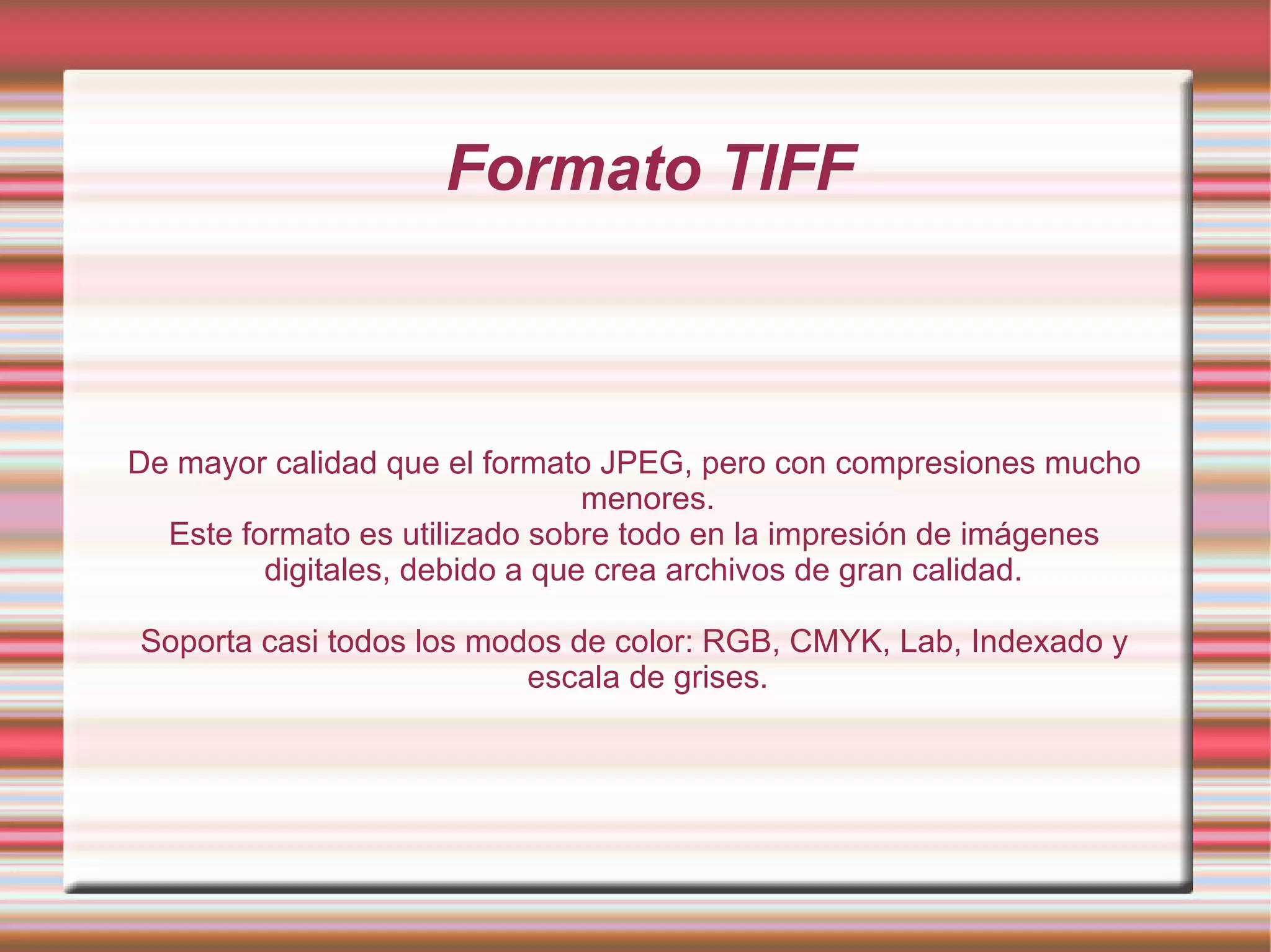 Formato TIFF De mayor calidad que el formato JPEG, pero con compresiones mucho menores. Este formato es utilizado sobre todo en la impresión de imágenes digitales, debido a que crea archivos de gran calidad.  Soporta casi todos los modos de color: RGB, CMYK, Lab, Indexado y escala de grises. 